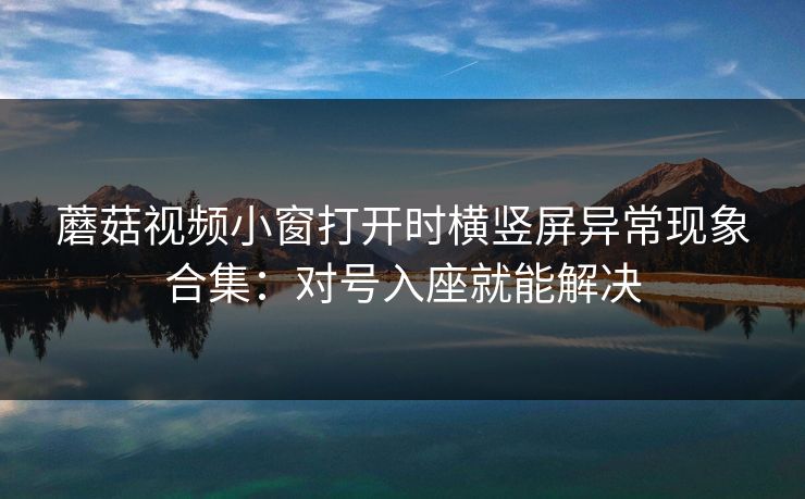 蘑菇视频小窗打开时横竖屏异常现象合集：对号入座就能解决
