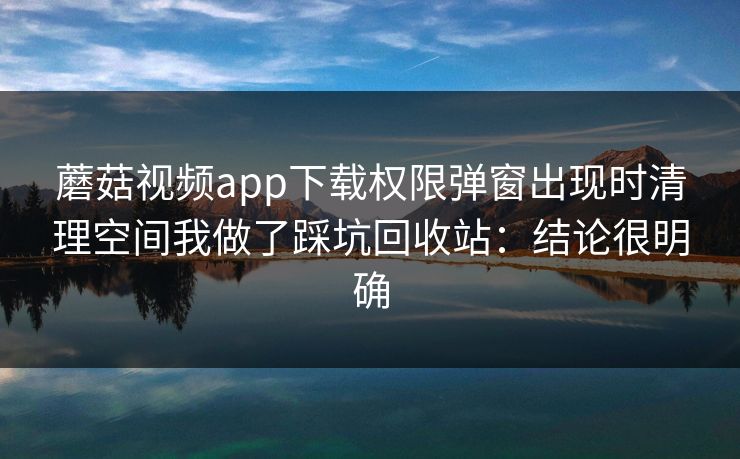 蘑菇视频app下载权限弹窗出现时清理空间我做了踩坑回收站:结论很明确 第1张 蘑菇视频app下载权限弹窗出现时清理空间我做了踩坑回收站:结论很明确 第1张